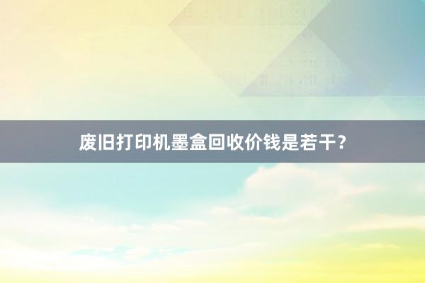 废旧打印机墨盒回收价钱是若干?